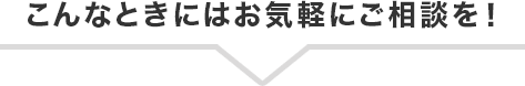 こんなときにはお気軽にご相談を！